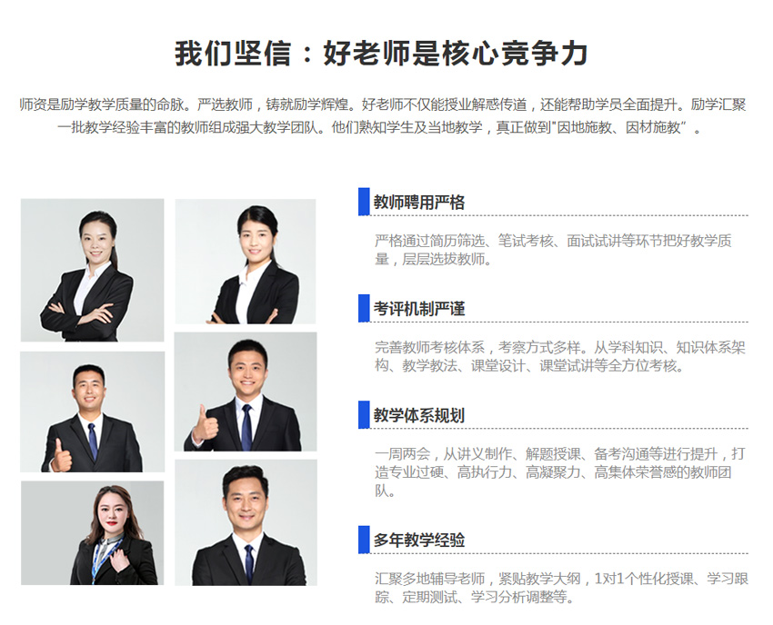 我们坚信:好老师是核心竞争力，师资是励学教学质量的命脉。严选教师，铸就励学辉煌。好老师不仅能授业解惑传道，还能帮助学员全面提升。励学汇聚 一批教学经验丰富的教师组成强大教学团队。 他们熟知学生及当地教学，真正做到"因地施教、因材施教”。