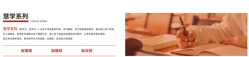 慧学系列-慧学习，会学习--立足于考生备者时间、学习基础、学习场较等的差异，通过线上线下资源及工具整合，慧学系列课程以线下面投为主、线上线下相结合的服务形式展开，让考生备考更加。结合考生备考情况，慧学系列分为标准班、加强班、协议班三种班型